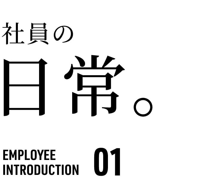 社員の 日常。 EMPLOYEE INTRODUCTION 01