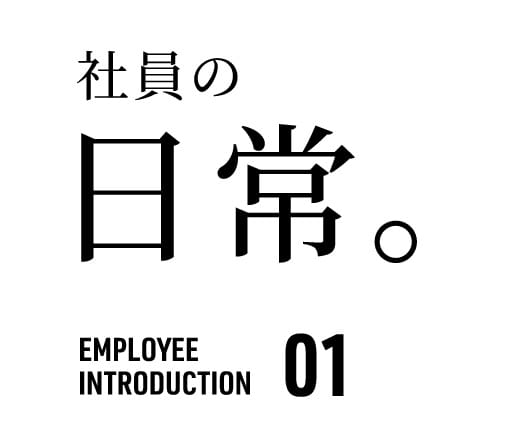 社員の 日常。 EMPLOYEE INTRODUCTION 01